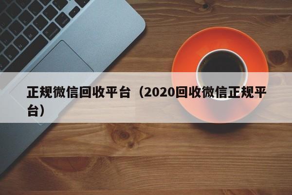 正规微信回收平台（2020回收微信正规平台）