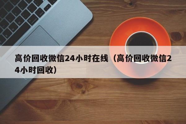 高价回收微信24小时在线（高价回收微信24小时回收）