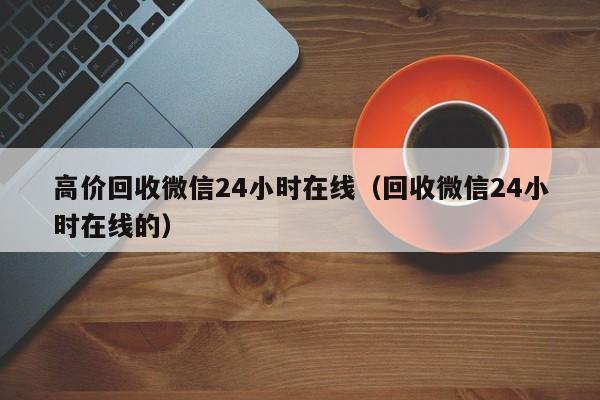 高价回收微信24小时在线（回收微信24小时在线的）