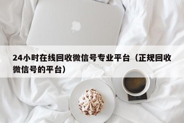 24小时在线回收微信号专业平台（正规回收微信号的平台）