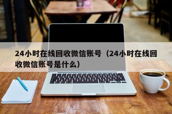 24小时在线回收微信账号（24小时在线回收微信账号是什么）