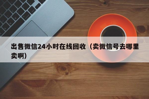 出售微信24小时在线回收（卖微信号去哪里卖啊）