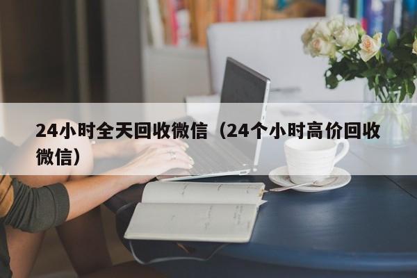 24小时全天回收微信（24个小时高价回收微信）