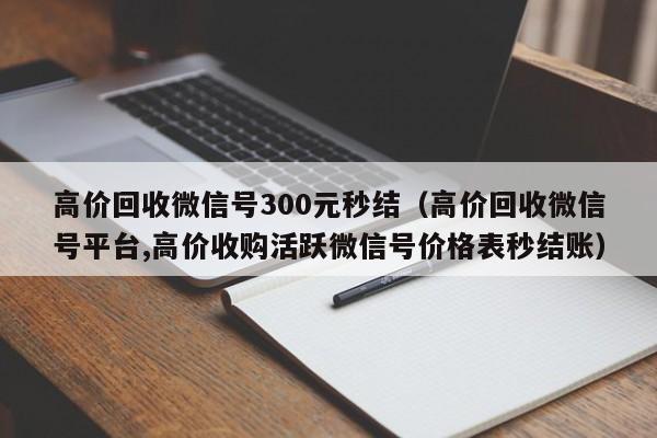 高价回收微信号300元秒结（高价回收微信号平台,高价收购活跃微信号价格表秒结账）