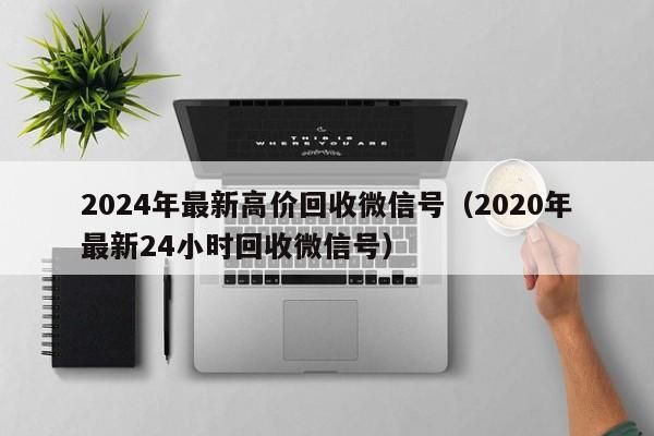 2024年最新高价回收微信号（2020年最新24小时回收微信号）