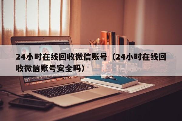 24小时在线回收微信账号（24小时在线回收微信账号安全吗）