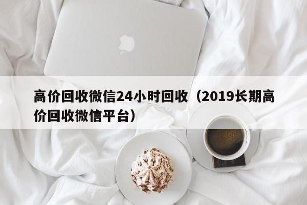 高价回收微信24小时回收（2019长期高价回收微信平台）