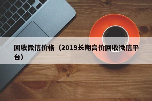 回收微信价格（2019长期高价回收微信平台）