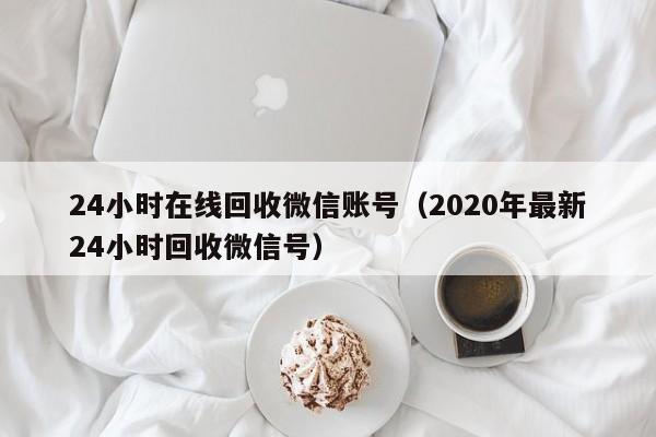 24小时在线回收微信账号（2020年最新24小时回收微信号）