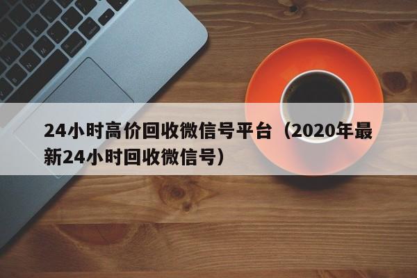 24小时高价回收微信号平台（2020年最新24小时回收微信号）