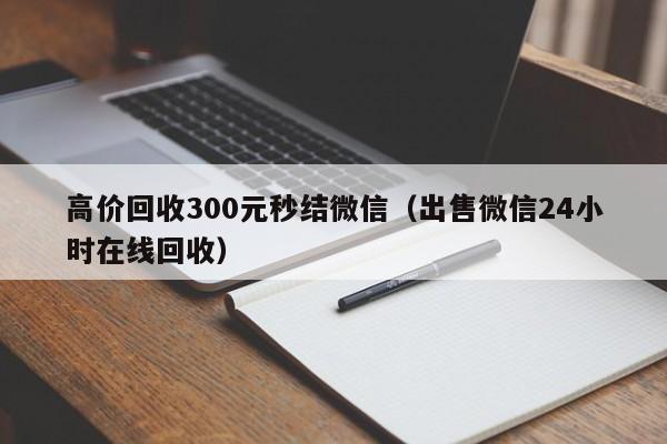 高价回收300元秒结微信（出售微信24小时在线回收）