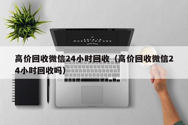 高价回收微信24小时回收（高价回收微信24小时回收吗）