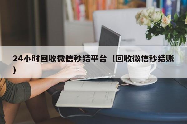 24小时回收微信秒结平台（回收微信秒结账）