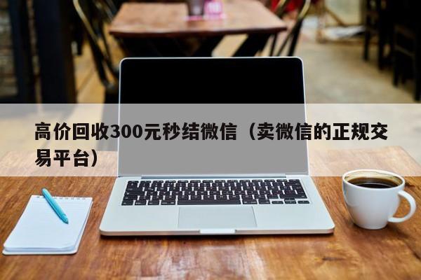 高价回收300元秒结微信（卖微信的正规交易平台）