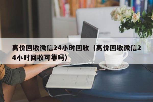 高价回收微信24小时回收（高价回收微信24小时回收可靠吗）