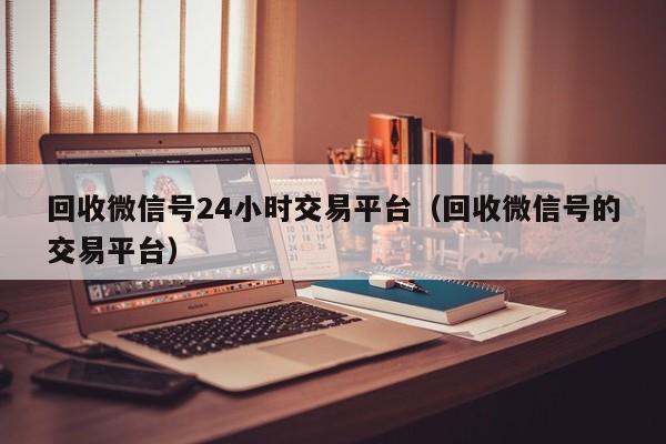 回收微信号24小时交易平台（回收微信号的交易平台）