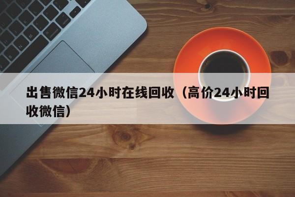 出售微信24小时在线回收（高价24小时回收微信）