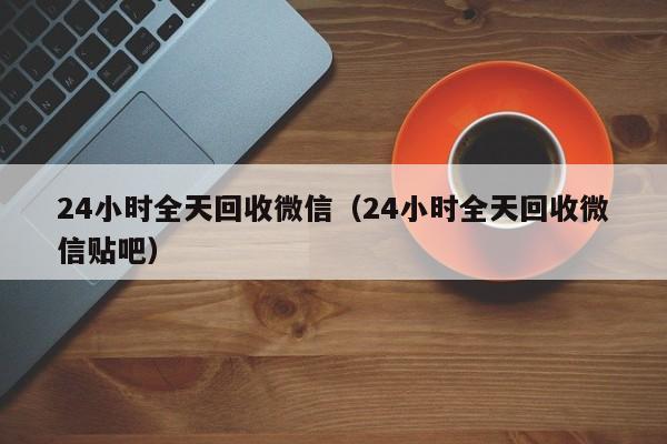 24小时全天回收微信（24小时全天回收微信贴吧）