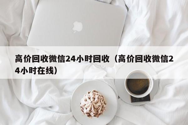 高价回收微信24小时回收（高价回收微信24小时在线）