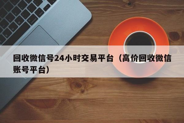 回收微信号24小时交易平台（高价回收微信账号平台）