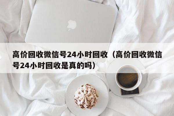 高价回收微信号24小时回收（高价回收微信号24小时回收是真的吗）