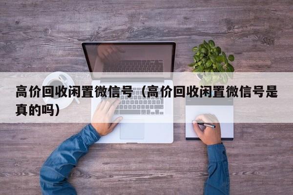 高价回收闲置微信号（高价回收闲置微信号是真的吗）