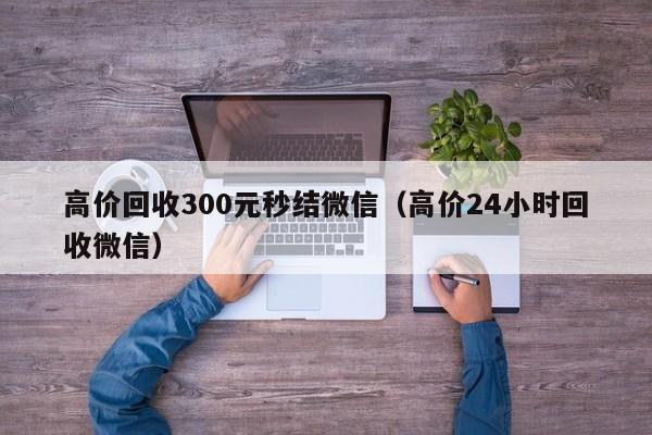 高价回收300元秒结微信（高价24小时回收微信）