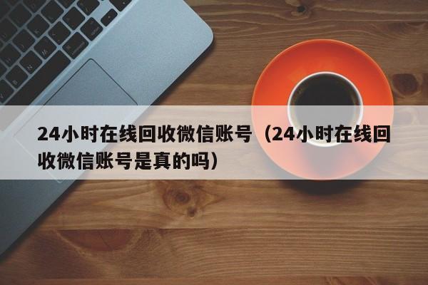 24小时在线回收微信账号（24小时在线回收微信账号是真的吗）