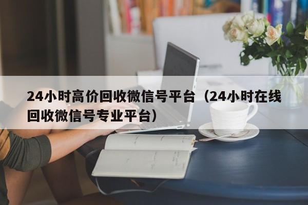 24小时高价回收微信号平台（24小时在线回收微信号专业平台）