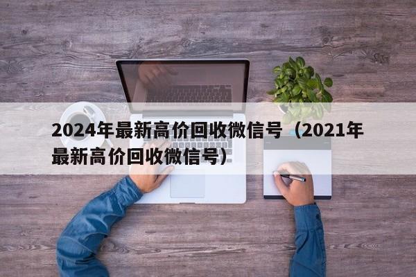 2024年最新高价回收微信号（2021年最新高价回收微信号）