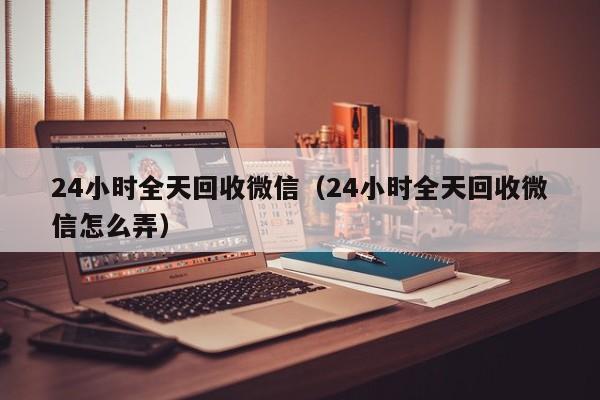 24小时全天回收微信（24小时全天回收微信怎么弄）