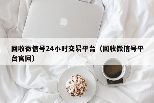 回收微信号24小时交易平台（回收微信号平台官网）