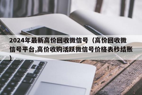 2024年最新高价回收微信号（高价回收微信号平台,高价收购活跃微信号价格表秒结账）