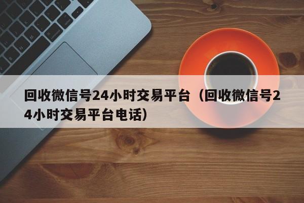 回收微信号24小时交易平台（回收微信号24小时交易平台电话）