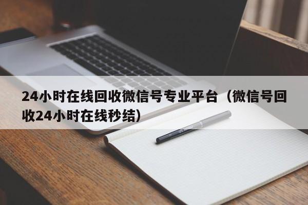 24小时在线回收微信号专业平台（微信号回收24小时在线秒结）