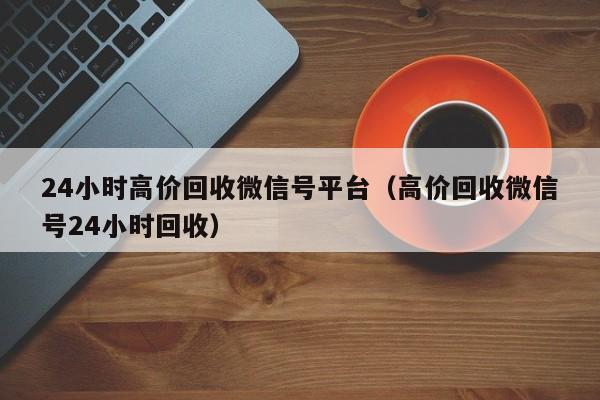 24小时高价回收微信号平台（高价回收微信号24小时回收）