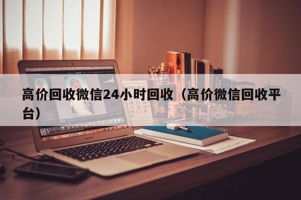 高价回收微信24小时回收（高价微信回收平台）