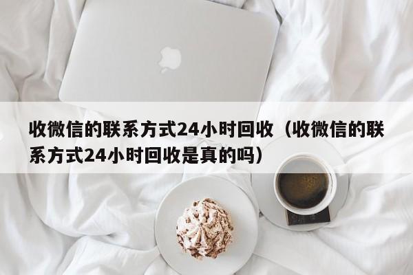 收微信的联系方式24小时回收（收微信的联系方式24小时回收是真的吗）