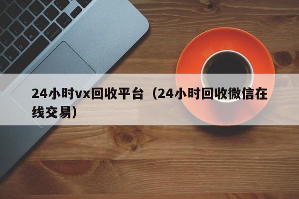 24小时vx回收平台（24小时回收微信在线交易）