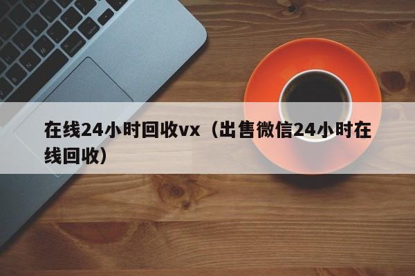 在线24小时回收vx（出售微信24小时在线回收）