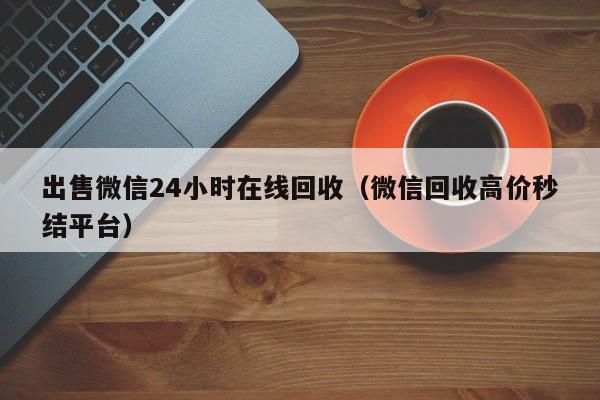 出售微信24小时在线回收（微信回收高价秒结平台）