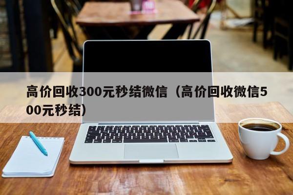 高价回收300元秒结微信（高价回收微信500元秒结）