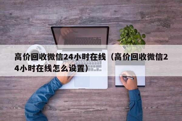 高价回收微信24小时在线（高价回收微信24小时在线怎么设置）